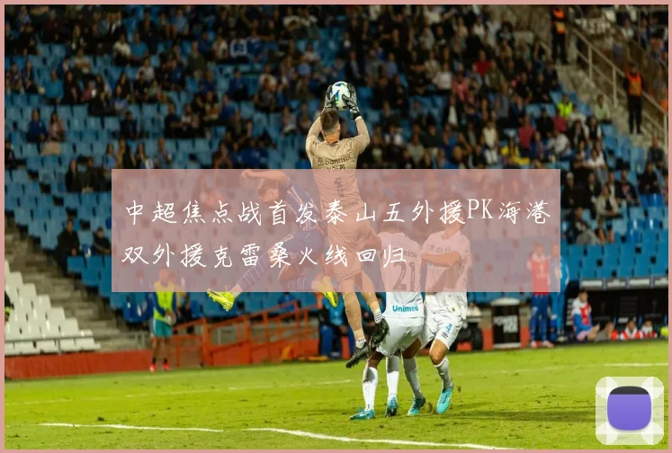 中超焦点战首发泰山五外援PK海港双外援克雷桑火线回归