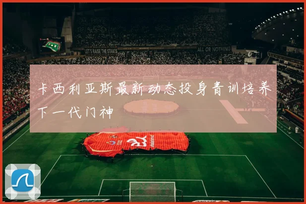 卡西利亚斯最新动态投身青训培养下一代门神