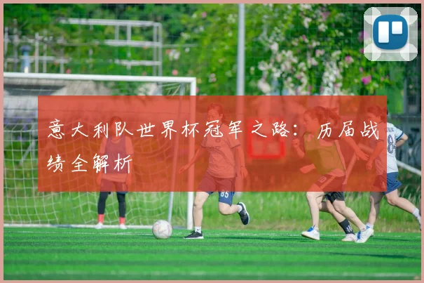 意大利队世界杯冠军之路：历届战绩全解析
